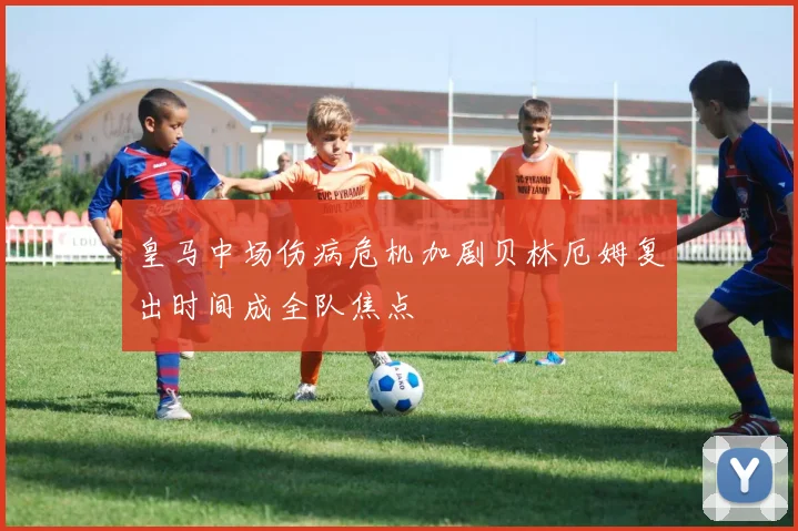 皇马中场伤病危机加剧贝林厄姆复出时间成全队焦点