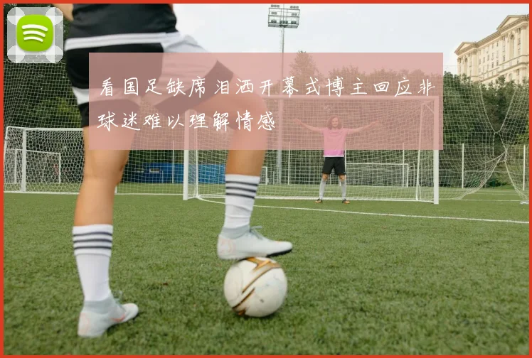 看国足缺席泪洒开幕式博主回应非球迷难以理解情感