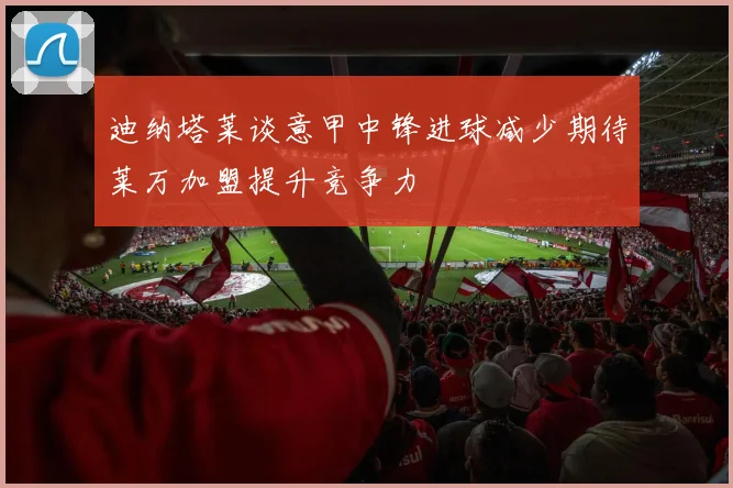 迪纳塔莱谈意甲中锋进球减少期待莱万加盟提升竞争力