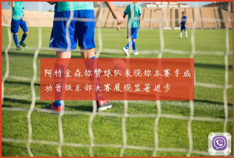 阿特金森称赞球队表现称本赛季成功晋级东部决赛展现显著进步
