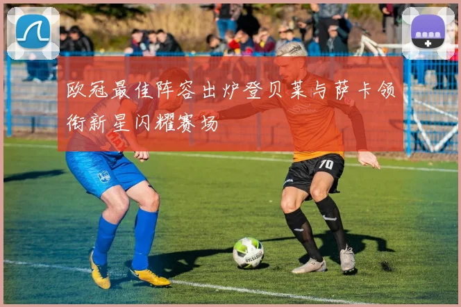 欧冠最佳阵容出炉登贝莱与萨卡领衔新星闪耀赛场