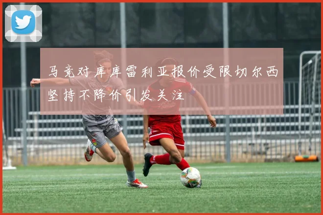 马竞对库库雷利亚报价受限切尔西坚持不降价引发关注