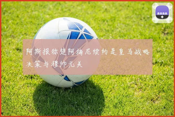阿斯报称楚阿梅尼续约是皇马战略决策与穆帅无关