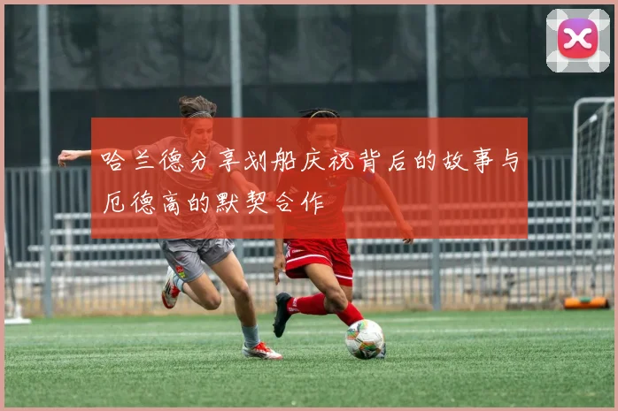 哈兰德分享划船庆祝背后的故事与厄德高的默契合作