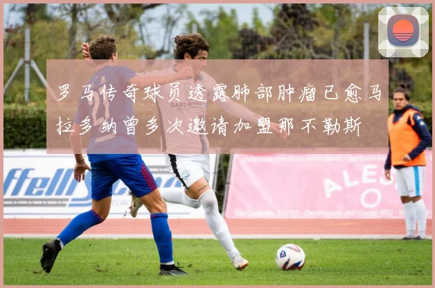 罗马传奇球员透露肺部肿瘤已愈马拉多纳曾多次邀请加盟那不勒斯