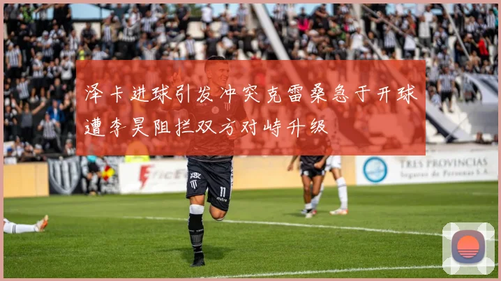 泽卡进球引发冲突克雷桑急于开球遭李昊阻拦双方对峙升级