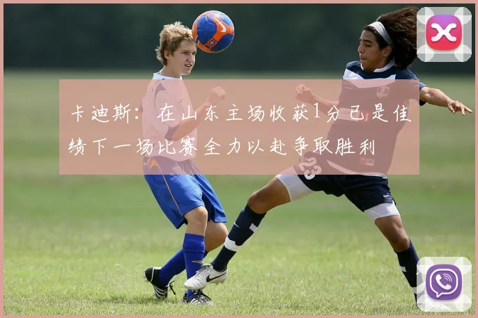 卡迪斯：在山东主场收获1分已是佳绩下一场比赛全力以赴争取胜利