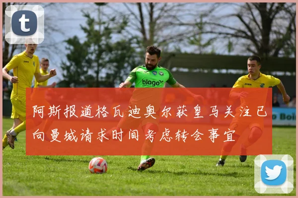 阿斯报道格瓦迪奥尔获皇马关注已向曼城请求时间考虑转会事宜