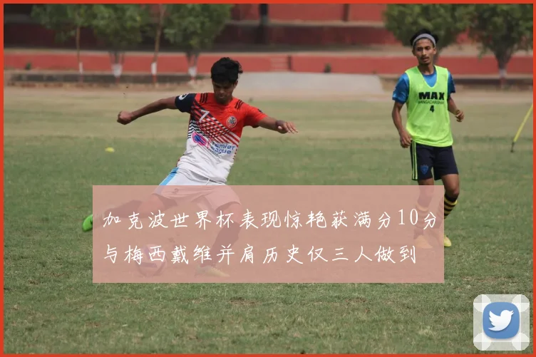 加克波世界杯表现惊艳获满分10分与梅西戴维并肩历史仅三人做到