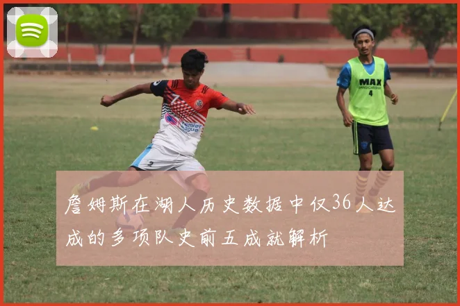詹姆斯在湖人历史数据中仅36人达成的多项队史前五成就解析
