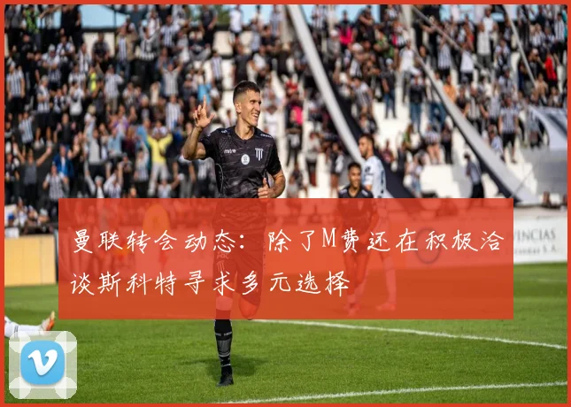 曼联转会动态：除了M费还在积极洽谈斯科特寻求多元选择
