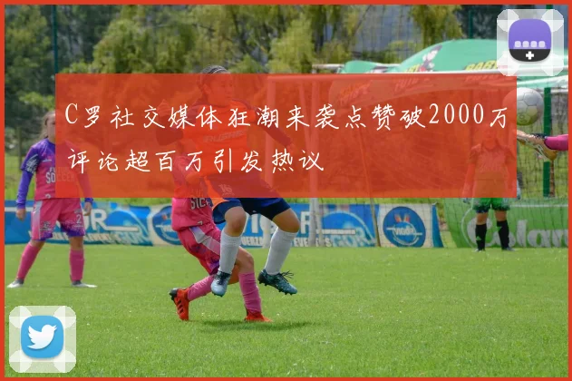 C罗社交媒体狂潮来袭点赞破2000万评论超百万引发热议