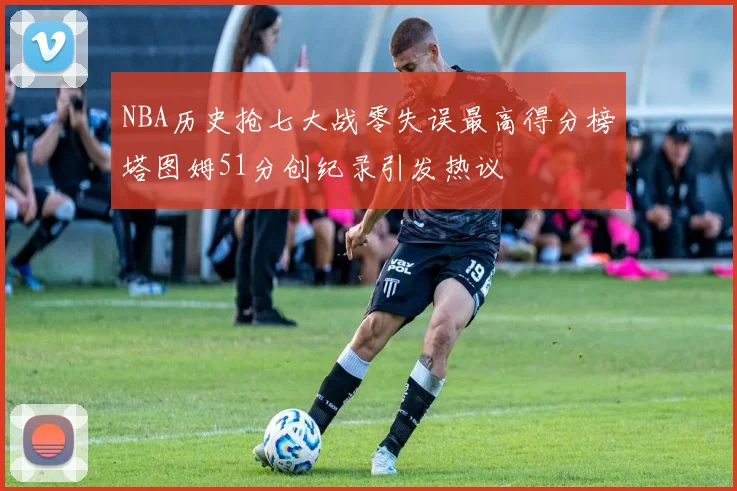 NBA历史抢七大战零失误最高得分榜塔图姆51分创纪录引发热议