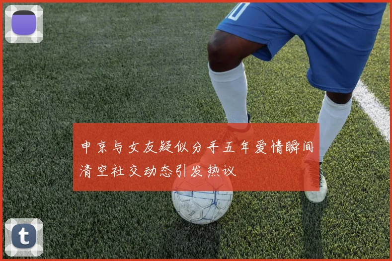 申京与女友疑似分手五年爱情瞬间清空社交动态引发热议