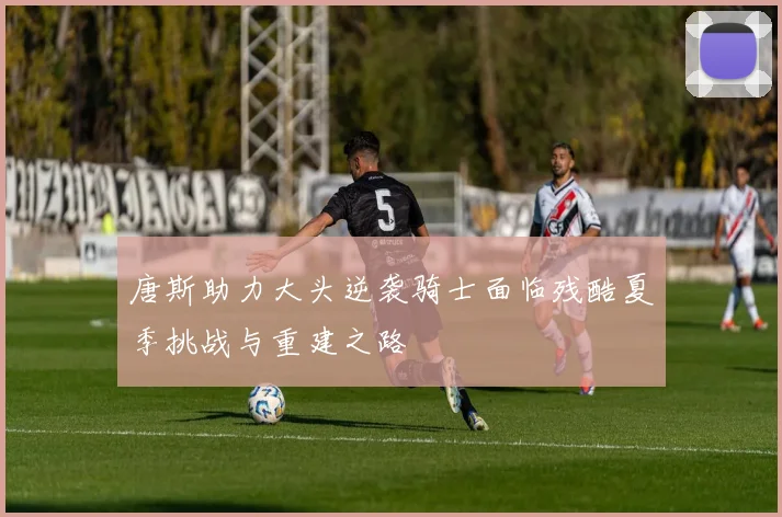唐斯助力大头逆袭骑士面临残酷夏季挑战与重建之路