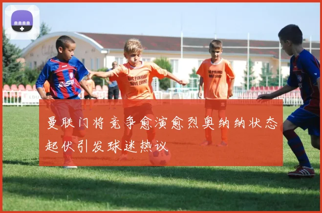 曼联门将竞争愈演愈烈奥纳纳状态起伏引发球迷热议