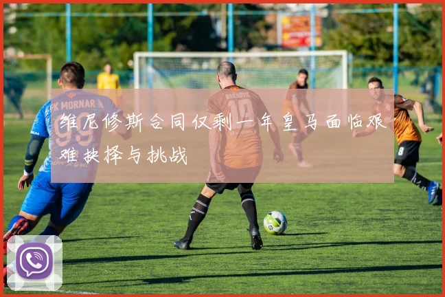维尼修斯合同仅剩一年皇马面临艰难抉择与挑战