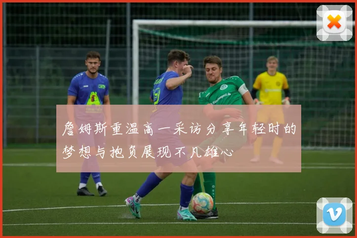 詹姆斯重温高一采访分享年轻时的梦想与抱负展现不凡雄心