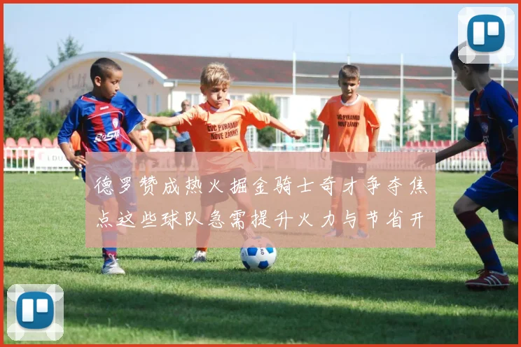 德罗赞成热火掘金骑士奇才争夺焦点这些球队急需提升火力与节省开支