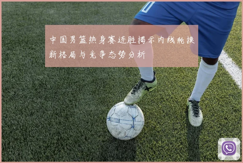 中国男篮热身赛连胜揭示内线轮换新格局与竞争态势分析
