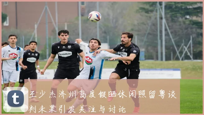 王少杰济州岛度假晒休闲照留粤谈判未果引发关注与讨论