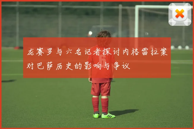 龙赛罗与六名记者探讨内格雷拉案对巴萨历史的影响与争议