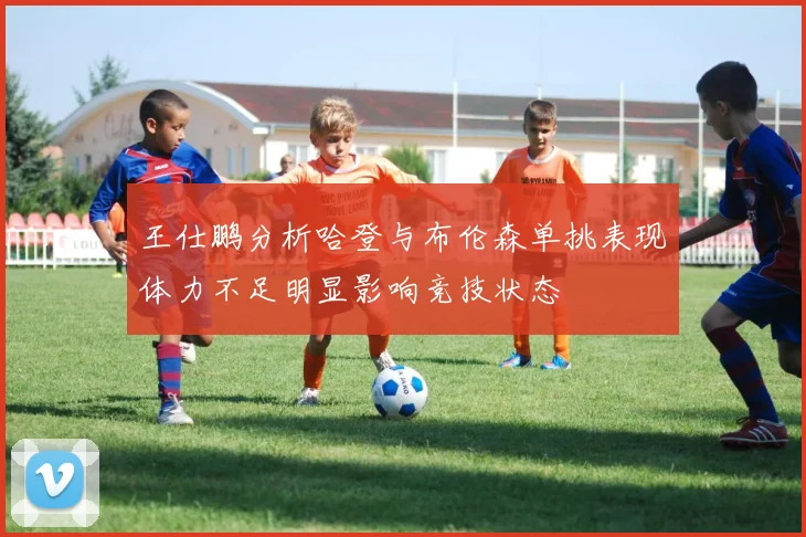 王仕鹏分析哈登与布伦森单挑表现体力不足明显影响竞技状态
