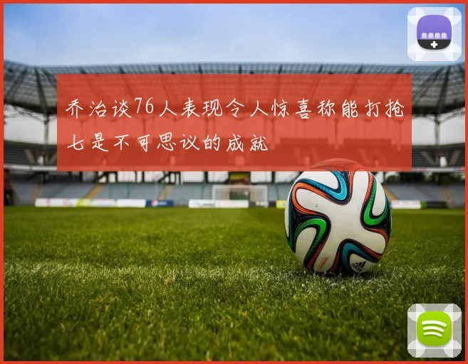 乔治谈76人表现令人惊喜称能打抢七是不可思议的成就